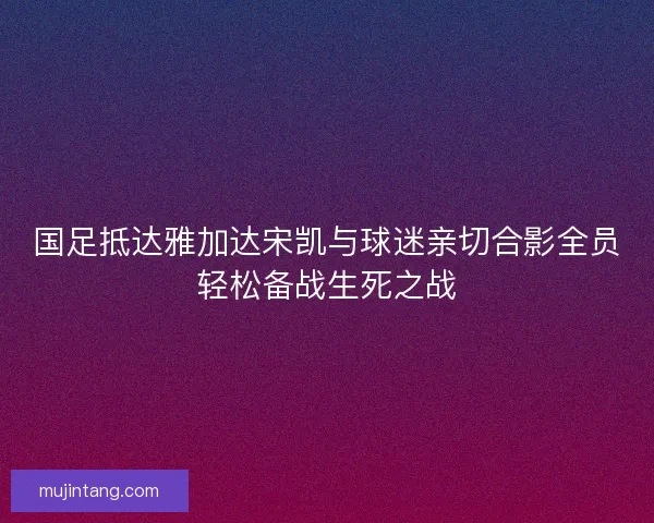 国足抵达雅加达宋凯与球迷亲切合影全员轻松备战生死之战